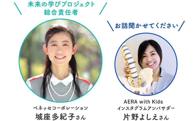 ベネッセコーポレーション 城座多紀子さん「こどもちゃれんじ」事業・商品開発、「進研ゼミ」小2講座編集長などに従事。現在は「未来の学びプロジェクト」の代表として、社内外の有志と「未来の学び」の在り方を構想中AERA with Kidsインスタグラムアンバサダー 片野よしえさん小3・小1の男子の母。正しい姿勢を通して子どもの集中力を伸ばす「子どもの可能性最大化アカデミー」を主宰。 Instagramアカウント@yoshie_aikata