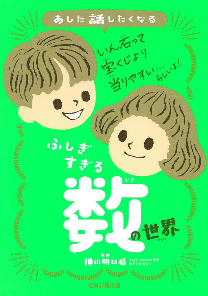 『あした話したくなる　ふしぎすぎる数の世界』（ 横山明日希監修／朝日新聞出版）「いん石に当たる確率は、宝くじに当たるよりも高い」「新聞を42回折ると月まで届く」――「へぇー」とうなって、思わず誰かに話したくなる数や算数、数学にまつわるトピックを50本収録。小学校低学年からでも読めて、まさしく「算数を楽しむ」ためのきっかけになる本。横山さん監修。※Amazonで本の詳細を見る